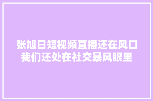 张旭日短视频直播还在风口我们还处在社交暴风眼里