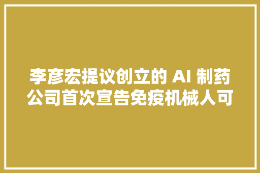 李彦宏提议创立的 AI 制药公司首次宣告免疫机械人可精准编程