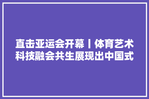 直击亚运会开幕丨体育艺术科技融会共生展现出中国式现代化奋斗图景