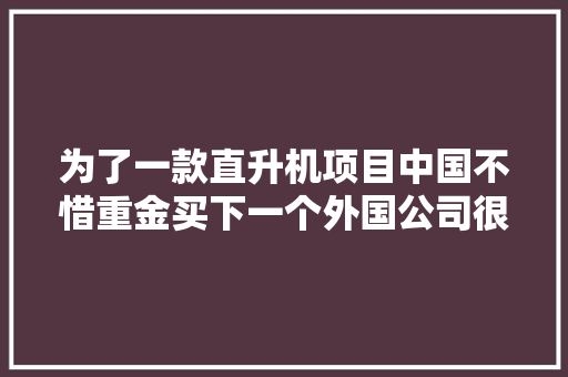 为了一款直升机项目中国不惜重金买下一个外国公司很值