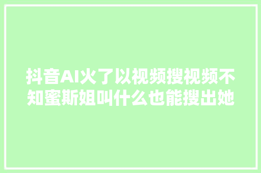 抖音AI火了以视频搜视频不知蜜斯姐叫什么也能搜出她的影像