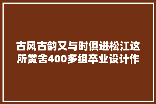 古风古韵又与时俱进松江这所黉舍400多组卒业设计作品创意满满