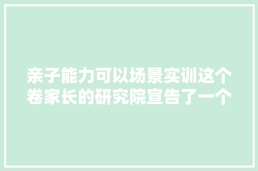 亲子能力可以场景实训这个卷家长的研究院宣告了一个AI陪练