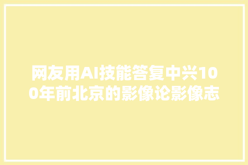 网友用AI技能答复中兴100年前北京的影像论影像志的重要性