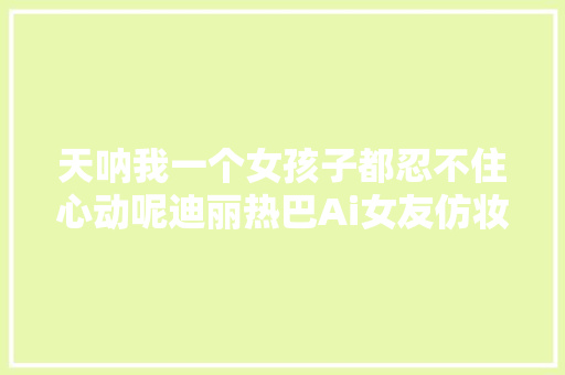 天呐我一个女孩子都忍不住心动呢迪丽热巴Ai女友仿妆太绝了