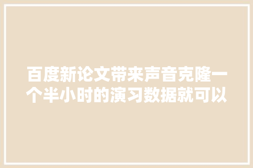 百度新论文带来声音克隆一个半小时的演习数据就可以复制你的声音