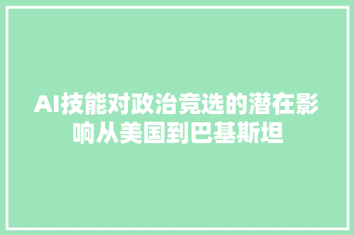 AI技能对政治竞选的潜在影响从美国到巴基斯坦