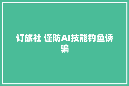 订旅社 谨防AI技能钓鱼诱骗