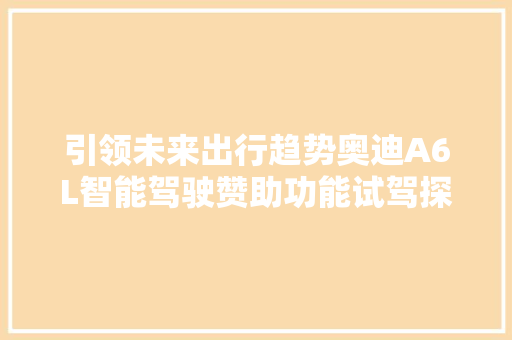 引领未来出行趋势奥迪A6L智能驾驶赞助功能试驾探秘